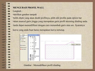 MENGUBAH PROFIL WALL
Langkah :
•aktifkan gambar tampak
•pilih objek yang akan diedit profilnya, pilih edit profile pada option bar
•akan muncul garis jingga yang merupakan garis profil aksisting dinding anda.
•anda dapat memodifikasi dengan cara menambah garis atau arc. Syaratnya

kurva yang anda buat harus merupakan kurva tertutup.




           Gambar : Memodifikasi profil dinding
 