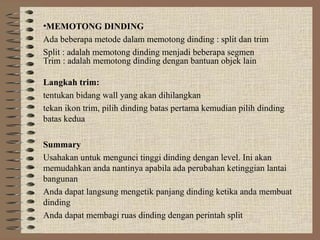 •MEMOTONG DINDING
Ada beberapa metode dalam memotong dinding : split dan trim
Split : adalah memotong dinding menjadi beberapa segmen
Trim : adalah memotong dinding dengan bantuan objek lain

Langkah trim:
tentukan bidang wall yang akan dihilangkan
tekan ikon trim, pilih dinding batas pertama kemudian pilih dinding
batas kedua

Summary
Usahakan untuk mengunci tinggi dinding dengan level. Ini akan
memudahkan anda nantinya apabila ada perubahan ketinggian lantai
bangunan
Anda dapat langsung mengetik panjang dinding ketika anda membuat
dinding
Anda dapat membagi ruas dinding dengan perintah split
 