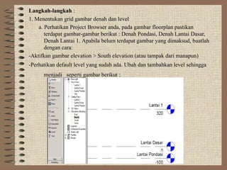 Langkah-langkah :
1. Menentukan grid gambar denah dan level
    a. Perhatikan Project Browser anda, pada gambar floorplan pastikan
       terdapat gambar-gambar berikut : Denah Pondasi, Denah Lantai Dasar,
       Denah Lantai 1. Apabila belum terdapat gambar yang dimaksud, buatlah
       dengan cara:
-Aktifkan gambar elevation > South elevation (atau tampak dari manapun)
-Perhatikan default level yang sudah ada. Ubah dan tambahkan level sehingga
      menjadi seperti gambar berikut :
 