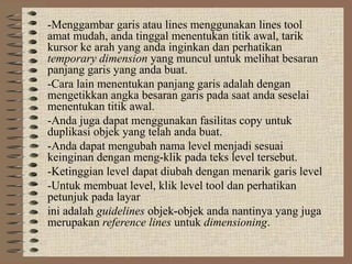 -Menggambar garis atau lines menggunakan lines tool
amat mudah, anda tinggal menentukan titik awal, tarik
kursor ke arah yang anda inginkan dan perhatikan
temporary dimension yang muncul untuk melihat besaran
panjang garis yang anda buat.
-Cara lain menentukan panjang garis adalah dengan
mengetikkan angka besaran garis pada saat anda seselai
menentukan titik awal.
-Anda juga dapat menggunakan fasilitas copy untuk
duplikasi objek yang telah anda buat.
-Anda dapat mengubah nama level menjadi sesuai
keinginan dengan meng-klik pada teks level tersebut.
-Ketinggian level dapat diubah dengan menarik garis level
-Untuk membuat level, klik level tool dan perhatikan
petunjuk pada layar
ini adalah guidelines objek-objek anda nantinya yang juga
merupakan reference lines untuk dimensioning.
 