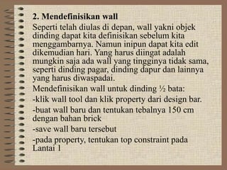 2. Mendefinisikan wall
Seperti telah diulas di depan, wall yakni objek
dinding dapat kita definisikan sebelum kita
menggambarnya. Namun inipun dapat kita edit
dikemudian hari. Yang harus diingat adalah
mungkin saja ada wall yang tingginya tidak sama,
seperti dinding pagar, dinding dapur dan lainnya
yang harus diwaspadai.
Mendefinisikan wall untuk dinding ½ bata:
-klik wall tool dan klik property dari design bar.
-buat wall baru dan tentukan tebalnya 150 cm
dengan bahan brick
-save wall baru tersebut
-pada property, tentukan top constraint pada
Lantai 1
 