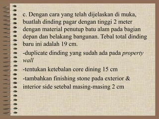 c. Dengan cara yang telah dijelaskan di muka,
buatlah dinding pagar dengan tinggi 2 meter
dengan material penutup batu alam pada bagian
depan dan belakang bangunan. Tebal total dinding
baru ini adalah 19 cm.
-duplicate dinding yang sudah ada pada property
wall
-tentukan ketebalan core dining 15 cm
-tambahkan finishing stone pada exterior &
interior side setebal masing-masing 2 cm
 