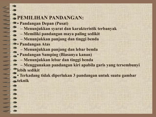 PEMILIHAN PANDANGAN:
• Pandangan Depan (Pusat)
  – Menunjukkan syarat dan karakteristik terbanyak
  – Memiliki pandangan maya paling sedikit
  – Menunjukkan panjang dan tinggi benda
• Pandangan Atas
  – Menunjukkan panjang dan lebar benda
• Pandangan Samping (Biasanya kanan)
  – Menunjukkan lebar dan tinggi benda
  – Menggunakan pandangan kiri apabila garis yang tersembunyi
lebih sedikit
• Terkadang tidak diperlukan 3 pandangan untuk suatu gambar
teknik
 