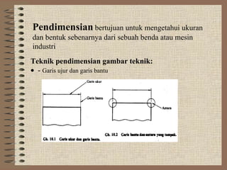 Pendimensian bertujuan untuk mengetahui ukuran
dan bentuk sebenarnya dari sebuah benda atau mesin
industri
Teknik pendimensian gambar teknik:
• - Garis ujur dan garis bantu
 
