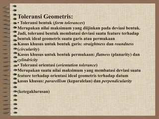 Toleransi Geometris:
• Toleransi bentuk (form tolerances)
Merupakan nilai maksimum yang diijinkan pada deviasi bentuk.
Jadi, toleransi bentuk membatasi deviasi suatu feature terhadap
bentuk ideal geometris suatu garis atau permukaan
Kasus khusus untuk bentuk garis: straightness dan roundness
(circularity)
Kasus khusus untuk bentuk permukaan: flatness (planarity) dan
cylindricity
• Toleransi orientasi (orientation tolerance)
Merupakan suatu nilai maksimum yang membatasi deviasi suatu
feature terhadap orientasi ideal geometris terhadap datum
kasus khusus: pararellism (keparalelan) dan perpendicularity

(ketegaklurusan)
 