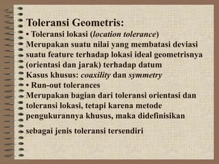 Toleransi Geometris:
• Toleransi lokasi (location tolerance)
Merupakan suatu nilai yang membatasi deviasi
suatu feature terhadap lokasi ideal geometrisnya
(orientasi dan jarak) terhadap datum
Kasus khusus: coaxility dan symmetry
• Run-out tolerances
Merupakan bagian dari toleransi orientasi dan
toleransi lokasi, tetapi karena metode
pengukurannya khusus, maka didefinisikan
sebagai jenis toleransi tersendiri
 