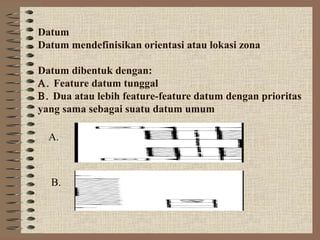 Datum
Datum mendefinisikan orientasi atau lokasi zona

Datum dibentuk dengan:
Α. Feature datum tunggal
Β. Dua atau lebih feature-feature datum dengan prioritas
yang sama sebagai suatu datum umum

  A.



  B.
 