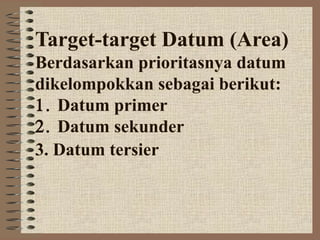 Target-target Datum (Area)
Berdasarkan prioritasnya datum
dikelompokkan sebagai berikut:
1. Datum primer
2. Datum sekunder
3. Datum tersier
 