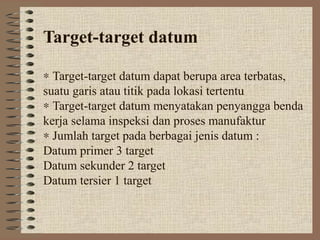 Target-target datum

∗ Target-target datum dapat berupa area terbatas,
suatu garis atau titik pada lokasi tertentu
∗ Target-target datum menyatakan penyangga benda
kerja selama inspeksi dan proses manufaktur
∗ Jumlah target pada berbagai jenis datum :
Datum primer 3 target
Datum sekunder 2 target
Datum tersier 1 target
 