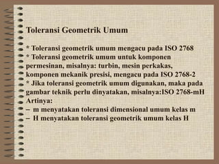 Toleransi Geometrik Umum

* Toleransi geometrik umum mengacu pada ISO 2768
* Toleransi geometrik umum untuk komponen
permesinan, misalnya: turbin, mesin perkakas,
komponen mekanik presisi, mengacu pada ISO 2768-2
* Jika toleransi geometrik umum digunakan, maka pada
gambar teknik perlu dinyatakan, misalnya:ISO 2768-mH
Artinya:
− m menyatakan toleransi dimensional umum kelas m
− H menyatakan toleransi geometrik umum kelas H
 