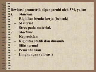 Devisasi geometrik dipengaruhi oleh 5M, yaitu:
1. Material
  – Rigiditas benda-kerja (bentuk)
  – Material
  – Stres pada material.
2. Machine
  – Kepresisian
  – Rigiditas statik dan dinamik
  – Sifat termal
  – Pemeliharaan
  – Lingkungan (vibrasi)
 