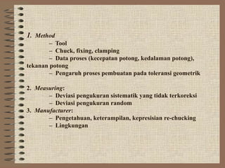 1. Method
        – Tool
        – Chuck, fixing, clamping
        – Data proses (kecepatan potong, kedalaman potong),
tekanan potong
        – Pengaruh proses pembuatan pada toleransi geometrik

2. Measuring:
       – Deviasi pengukuran sistematik yang tidak terkoreksi
       – Deviasi pengukuran random
3. Manufacturer:
       – Pengetahuan, keterampilan, kepresisian re-chucking
       – Lingkungan
 