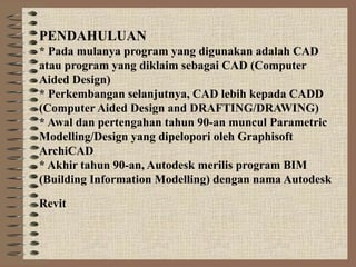 PENDAHULUAN
* Pada mulanya program yang digunakan adalah CAD
atau program yang diklaim sebagai CAD (Computer
Aided Design)
* Perkembangan selanjutnya, CAD lebih kepada CADD
(Computer Aided Design and DRAFTING/DRAWING)
* Awal dan pertengahan tahun 90-an muncul Parametric
Modelling/Design yang dipelopori oleh Graphisoft
ArchiCAD
* Akhir tahun 90-an, Autodesk merilis program BIM
(Building Information Modelling) dengan nama Autodesk

Revit
 