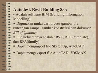 Autodesk Revit Building 8.0:
∗ Adalah software BIM (Building Information
Modelling)
∗ Digunakan mulai dari proses gambar pra
rancangan sampai gambar konstruksi dan dokumen
Bill of Quantity
∗ File keluarannya adalah : RVT, RTE (template),
dan RFA(family)
∗ Dapat mengimport file SketchUp, AutoCAD
∗ Dapat mengeksport file AutoCAD, 3DSMAX
 