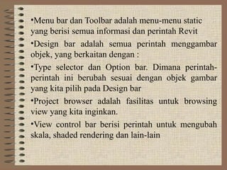 •Menu bar dan Toolbar adalah menu-menu static
yang berisi semua informasi dan perintah Revit
•Design bar adalah semua perintah menggambar
objek, yang berkaitan dengan :
•Type selector dan Option bar. Dimana perintah-
perintah ini berubah sesuai dengan objek gambar
yang kita pilih pada Design bar
•Project browser adalah fasilitas untuk browsing
view yang kita inginkan.
•View control bar berisi perintah untuk mengubah
skala, shaded rendering dan lain-lain
 