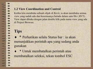 1.2 View Coordination and Control
Ketika kita membuka sebuah objek di Revit, ia akan membuka semua
view yang sudah ada dan kesemuanya berada dalam satu file (.RVT).
View dapat dibuka dengan jalan double klik pada nama view yang ada
di Project Browser.


Tips
♦ * Perhatikan selalu Status bar : ia akan
menunjukkan perintah apa yang sedang anda
gunakan
♦ * Untuk membatalkan perintah atau
membatalkan seleksi, tekan tombol ESC
 