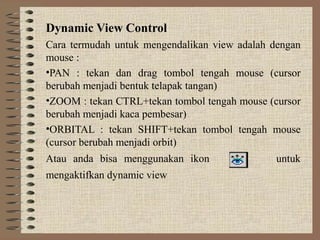 Dynamic View Control
Cara termudah untuk mengendalikan view adalah dengan
mouse :
•PAN : tekan dan drag tombol tengah mouse (cursor
berubah menjadi bentuk telapak tangan)
•ZOOM : tekan CTRL+tekan tombol tengah mouse (cursor
berubah menjadi kaca pembesar)
•ORBITAL : tekan SHIFT+tekan tombol tengah mouse
(cursor berubah menjadi orbit)
Atau anda bisa menggunakan ikon                untuk
mengaktifkan dynamic view
 