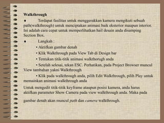 Walkthrough
♦         Terdapat fasilitas untuk menggerakkan kamera mengikuti sebuah
path(walkthrough) untuk menciptakan animasi baik eksterior maupun interior.
Ini adalah cara cepat untuk memperlihatkan hail desain anda disamping
Section Box.
♦         Langkah :
        • Aktifkan gambar denah
        • Klik Walkthrough pada View Tab di Design bar
        • Tentukan titik-titik animasi walkthorugh anda
        • Setelah selesai, tekan ESC. Perhatikan, pada Project Browser muncul
View tambahan yakni Walkthrough
        • Klik pada walkthrough anda, pilih Edit Walkthrough, pilih Play untuk
memainkan animasi walkthrough anda
Untuk mengedit titik-titik keyframe ataupun posisi kamera, anda harus
aktifkan parameter Show Camera pada view walkthrough anda. Maka pada
gambar denah akan muncul path dan camera walkthrough.
 