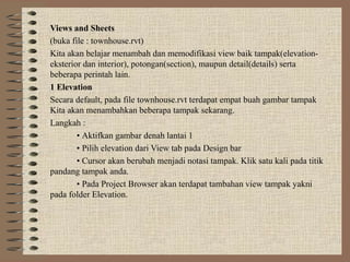 Views and Sheets
(buka file : townhouse.rvt)
Kita akan belajar menambah dan memodifikasi view baik tampak(elevation-
eksterior dan interior), potongan(section), maupun detail(details) serta
beberapa perintah lain.
1 Elevation
Secara default, pada file townhouse.rvt terdapat empat buah gambar tampak
Kita akan menambahkan beberapa tampak sekarang.
Langkah :
        • Aktifkan gambar denah lantai 1
        • Pilih elevation dari View tab pada Design bar
        • Cursor akan berubah menjadi notasi tampak. Klik satu kali pada titik
pandang tampak anda.
        • Pada Project Browser akan terdapat tambahan view tampak yakni
pada folder Elevation.
 