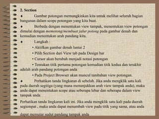 2. Section
♦         Gambar potongan memungkinkan kita untuk melihat seluruh bagian
bangunan dalam scope potongan yang kita buat.
♦         Berbeda dengan menentukan view tampak, menentukan view potongan
dimulai dengan memotong/membuat jalur potong pada gambar denah dan
kemudian menentukan arah pandang kita.
♦         Langkah :
        • Aktifkan gambar denah lantai 2
        • Pilih Section dari View tab pada Design bar
        • Cursor akan berubah menjadi notasi potongan
        • Tentukan titik pertama potongan kemudian titik kedua dan terakhir
adalah arah pandang potongan anda
        • Pada Project Browser akan muncul tambahan view potongan.
♦         Perhatikan tanda lingkaran di sebelah. Jika anda mengklik satu kali
pada daerah segitiga (yang mana menunjukkan arah view tampak anda), maka
anda dapat menentukan scope atau seberapa lebar dan seberapa dalam view
tampak anda
Perhatikan tanda lingkaran kali ini. Jika anda mengklik satu kali pada daerah
segiempat , maka anda dapat menambah view pada titik yang sama, atau anda
dapat memutar sudut pandang tampak anda
 