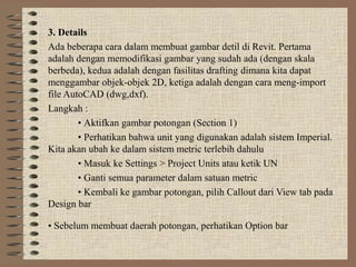 3. Details
Ada beberapa cara dalam membuat gambar detil di Revit. Pertama
adalah dengan memodifikasi gambar yang sudah ada (dengan skala
berbeda), kedua adalah dengan fasilitas drafting dimana kita dapat
menggambar objek-objek 2D, ketiga adalah dengan cara meng-import
file AutoCAD (dwg,dxf).
Langkah :
        • Aktifkan gambar potongan (Section 1)
        • Perhatikan bahwa unit yang digunakan adalah sistem Imperial.
Kita akan ubah ke dalam sistem metric terlebih dahulu
        • Masuk ke Settings > Project Units atau ketik UN
        • Ganti semua parameter dalam satuan metric
        • Kembali ke gambar potongan, pilih Callout dari View tab pada
Design bar

• Sebelum membuat daerah potongan, perhatikan Option bar
 