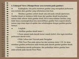 4. Enlarged Views (Memperbesar area tertentu pada gambar)
♦         Kadangkala, kita perlu membuat gambar yang merupakan perbesaran
area tertentu daru gambar yang sebelumnya kita buat.
♦         Misalnya gambar contoh denah satu unit pada sebuah apartemen.
Gambar denah ini skalanya lebih besar dari gambar denah keseluruhan,
namun tidak sebesar skala gambar detail. Revit menyediakan fasilitas yang
tidak hanya memungkinkan kita memodifikasi gambar baru (seperti detail),
namun juga tetap dapat di-update dan terhubungkan dengan gambar-gambar
lainnya.
♦         Langkah :
        • Aktifkan gambar denah lantai 1
        • Zoom sampai pada daerah kamar mandi (toilet), kita ingin membuat
perbesaran daerah toilet.
        • Pilih Callout dari Viewtab pada Designbar
        • Pilih Floor Plan pada option bar dan tentukan skala 1:20. Ini akan
membuat gambar perbesaran anda berada pada daerah gambar-gambar denah.
     • Gambarkan daerah perbesaran, dan perhatikan bahwa gambar baru
anda terletak pada daerah Floor Plans.
 