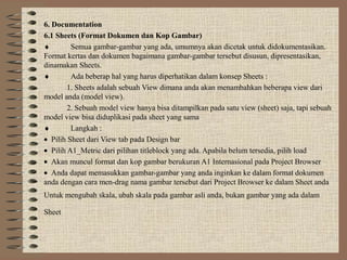 6. Documentation
6.1 Sheets (Format Dokumen dan Kop Gambar)
♦        Semua gambar-gambar yang ada, umumnya akan dicetak untuk didokumentasikan.
Format kertas dan dokumen bagaimana gambar-gambar tersebut disusun, dipresentasikan,
dinamakan Sheets.
♦        Ada beberap hal yang harus diperhatikan dalam konsep Sheets :
        1. Sheets adalah sebuah View dimana anda akan menambahkan beberapa view dari
model anda (model view).
        2. Sebuah model view hanya bisa ditampilkan pada satu view (sheet) saja, tapi sebuah
model view bisa diduplikasi pada sheet yang sama
♦        Langkah :
• Pilih Sheet dari View tab pada Design bar
• Pilih A1_Metric dari pilihan titleblock yang ada. Apabila belum tersedia, pilih load
• Akan muncul format dan kop gambar berukuran A1 Internasional pada Project Browser
• Anda dapat memasukkan gambar-gambar yang anda inginkan ke dalam format dokumen
anda dengan cara men-drag nama gambar tersebut dari Project Browser ke dalam Sheet anda
Untuk mengubah skala, ubah skala pada gambar asli anda, bukan gambar yang ada dalam

Sheet
 