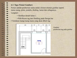 6.3. Tags (Notasi Gambar)
Notasi adalah pemberian nama untuk elemen-elemen gambar seperti
nama ruang, pintu, jendela, dinding, lantai dan sebagainya.
Langkah :
       • Aktifkan denah lantai 1
       • Pilih Room tag dari Drafting pada Design bar
• Tentukan ruang-ruang mana yang akan diberi tag


                                                  Gambar:
                                                  pemberian tag pada gambar
 