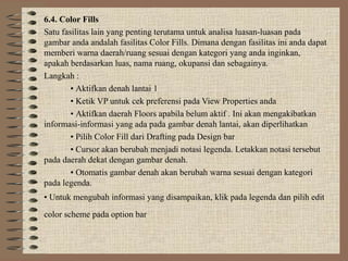 6.4. Color Fills
Satu fasilitas lain yang penting terutama untuk analisa luasan-luasan pada
gambar anda andalah fasilitas Color Fills. Dimana dengan fasilitas ini anda dapat
memberi warna daerah/ruang sesuai dengan kategori yang anda inginkan,
apakah berdasarkan luas, nama ruang, okupansi dan sebagainya.
Langkah :
        • Aktifkan denah lantai 1
        • Ketik VP untuk cek preferensi pada View Properties anda
        • Aktifkan daerah Floors apabila belum aktif . Ini akan mengakibatkan
informasi-informasi yang ada pada gambar denah lantai, akan diperlihatkan
        • Pilih Color Fill dari Drafting pada Design bar
        • Cursor akan berubah menjadi notasi legenda. Letakkan notasi tersebut
pada daerah dekat dengan gambar denah.
        • Otomatis gambar denah akan berubah warna sesuai dengan kategori
pada legenda.
• Untuk mengubah informasi yang disampaikan, klik pada legenda dan pilih edit
color scheme pada option bar
 