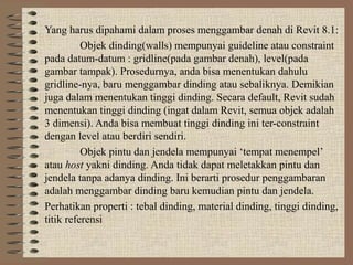 Yang harus dipahami dalam proses menggambar denah di Revit 8.1:
          Objek dinding(walls) mempunyai guideline atau constraint
pada datum-datum : gridline(pada gambar denah), level(pada
gambar tampak). Prosedurnya, anda bisa menentukan dahulu
gridline-nya, baru menggambar dinding atau sebaliknya. Demikian
juga dalam menentukan tinggi dinding. Secara default, Revit sudah
menentukan tinggi dinding (ingat dalam Revit, semua objek adalah
3 dimensi). Anda bisa membuat tinggi dinding ini ter-constraint
dengan level atau berdiri sendiri.
          Objek pintu dan jendela mempunyai ‘tempat menempel’
atau host yakni dinding. Anda tidak dapat meletakkan pintu dan
jendela tanpa adanya dinding. Ini berarti prosedur penggambaran
adalah menggambar dinding baru kemudian pintu dan jendela.
Perhatikan properti : tebal dinding, material dinding, tinggi dinding,
titik referensi
 