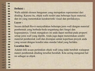 Definisi :
Walls adalah elemen bangunan yang merupakan representasi dari
dinding. Karena itu, objek walls terdiri atas beberapa layer material,
dan ini yang menentukan karakteristik visual dan perilakunya.
Layer :
Secara default Revit menyediakan beberapa jenis wall dengan material
pembentuk yang berbeda-beda tergantung dari fungsi dan
kegunaannya. Untuk mengakses ini anda dapat melihat pada properti
setiap jenis wall yang dipilih. Anda juga dapat menentukan sendiri
material pembentuk wall dan disimpan untuk keperluan proyek anda
yang sesuai dengan kondisi atau standar lokal yang berlaku.
Location line :
Adalah titik acuan perletakan objek wall yang tidak berubah walaupun
materi pembentuk dinding tersebut berubah. Kita sering mengenal hal
ini sebagai as objek.
 