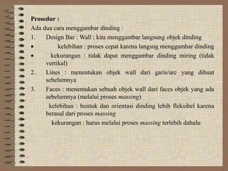 Prosedur :
Ada dua cara menggambar dinding :
1.   Design Bar : Wall ; kita menggambar langsung objek dinding
•         kelebihan : proses cepat karena langsug menggambar dinding
•      kekurangan : tidak dapat menggambar dinding miring (tidak
     vertikal)
2.   Lines : menentukan objek wall dari garis/arc yang dibuat
     sebelumnya
3.   Faces : menentukan sebuah objek wall dari faces objek yang ada
     sebelumnya (melalui proses massing)
      kelebihan : bentuk dan orientasi dinding lebih fleksibel karena
     berasal dari proses massing
       kekurangan : harus melalui proses massing terlebih dahulu
 