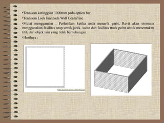 •Tentukan ketinggian 3000mm pada option bar
•Tentukan Lock line pada Wall Centerline
•Mulai menggambar . Perhatikan ketika anda menarik garis, Revit akan otomatis
menggunakan fasilitas snap untuk jarak, sudut dan fasilitas track point untuk menentukan
titik dari objek lain yang tidak berhubungan.
•Hasilnya :
 