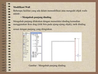 Modifikasi Wall
Beberapa fasilitas yang ada dalam memodifikasi atau mengedit objek walls
adalah :
        • Mengubah panjang dinding .
Mengubah panjang dilakukan dengan menseleksi dinding kemudian
menggunakan ikon drag (titik biru pada ujung-ujung objek), tarik dinding
sesuai dengan panjang yang diinginkan.




               Gambar : Mengubah panjang dinding
 