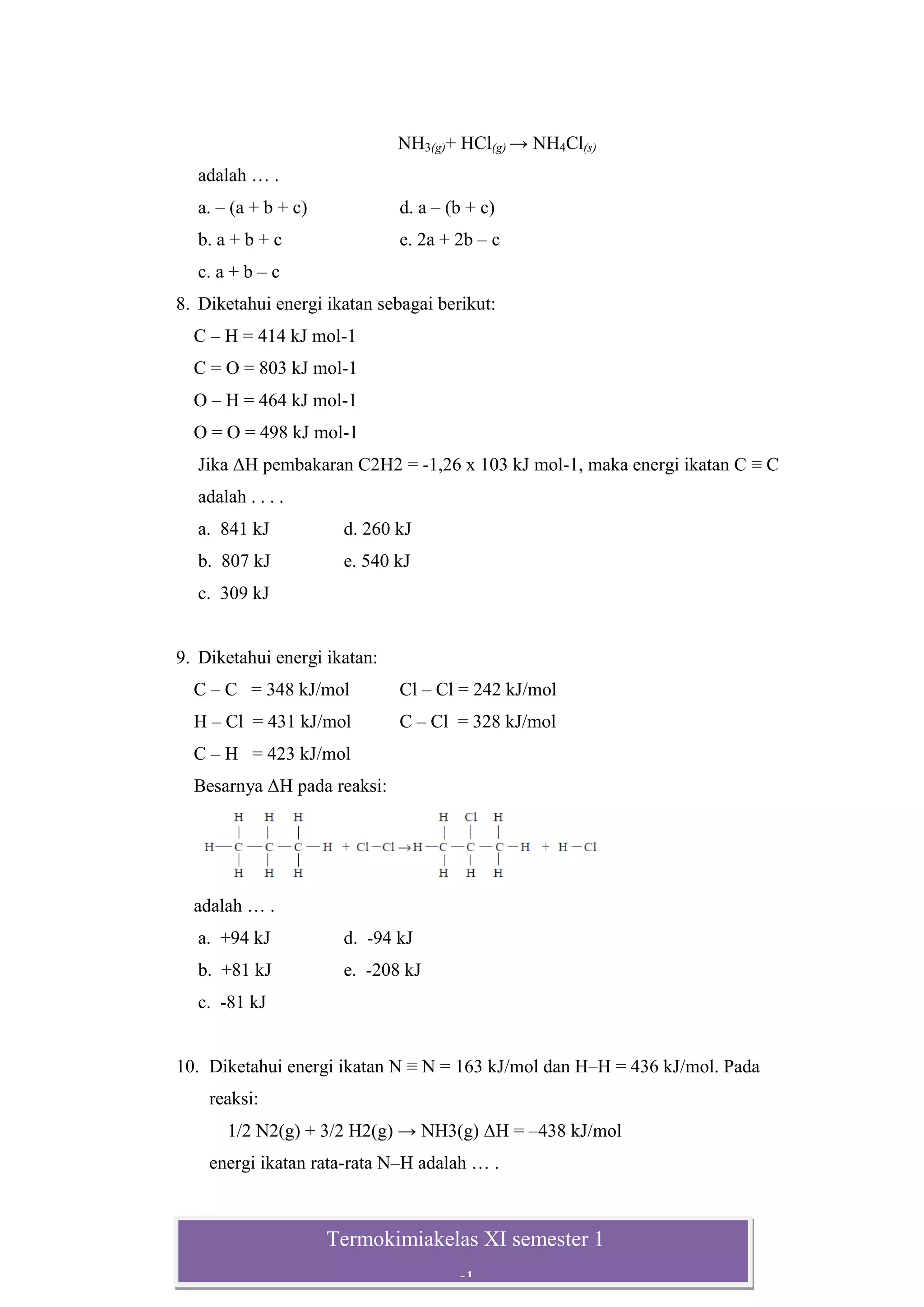 Termokimiakelas XI semester 1
sl
NH3(g)+ HCl(g) → NH4Cl(s)
adalah … .
a. – (a + b + c) d. a – (b + c)
b. a + b + c e. 2a + 2b – c
c. a + b – c
8. Diketahui energi ikatan sebagai berikut:
C – H = 414 kJ mol-1
C = O = 803 kJ mol-1
O – H = 464 kJ mol-1
O = O = 498 kJ mol-1
Jika ΔH pembakaran C2H2 = -1,26 x 103 kJ mol-1, maka energi ikatan C ≡ C
adalah . . . .
a. 841 kJ d. 260 kJ
b. 807 kJ e. 540 kJ
c. 309 kJ
9. Diketahui energi ikatan:
C – C = 348 kJ/mol Cl – Cl = 242 kJ/mol
H – Cl = 431 kJ/mol C – Cl = 328 kJ/mol
C – H = 423 kJ/mol
Besarnya ΔH pada reaksi:
adalah … .
a. +94 kJ d. -94 kJ
b. +81 kJ e. -208 kJ
c. -81 kJ
10. Diketahui energi ikatan N ≡ N = 163 kJ/mol dan H–H = 436 kJ/mol. Pada
reaksi:
1/2 N2(g) + 3/2 H2(g) → NH3(g) ΔH = –438 kJ/mol
energi ikatan rata-rata N–H adalah … .
 
