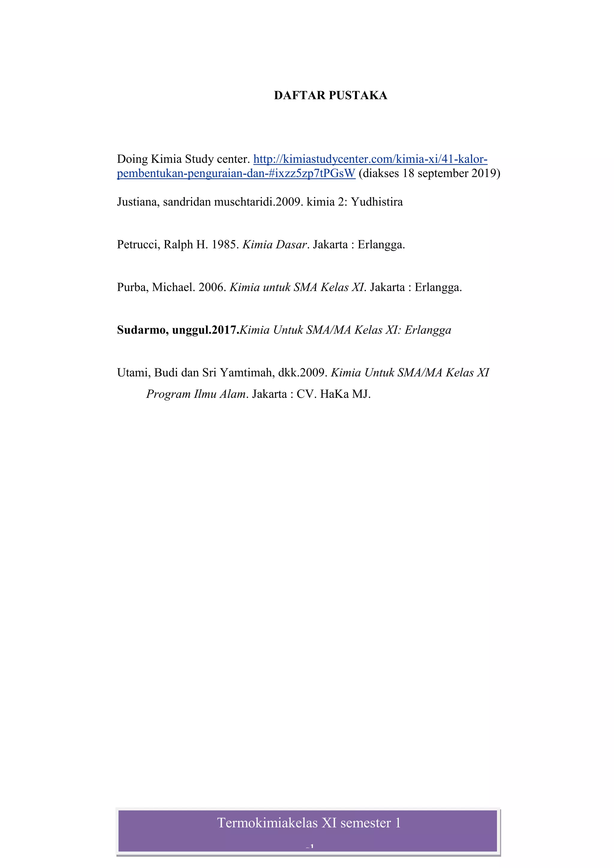 Termokimiakelas XI semester 1
sl
DAFTAR PUSTAKA
Doing Kimia Study center. http://kimiastudycenter.com/kimia-xi/41-kalor-
pembentukan-penguraian-dan-#ixzz5zp7tPGsW (diakses 18 september 2019)
Justiana, sandridan muschtaridi.2009. kimia 2: Yudhistira
Petrucci, Ralph H. 1985. Kimia Dasar. Jakarta : Erlangga.
Purba, Michael. 2006. Kimia untuk SMA Kelas XI. Jakarta : Erlangga.
Sudarmo, unggul.2017.Kimia Untuk SMA/MA Kelas XI: Erlangga
Utami, Budi dan Sri Yamtimah, dkk.2009. Kimia Untuk SMA/MA Kelas XI
Program Ilmu Alam. Jakarta : CV. HaKa MJ.
 