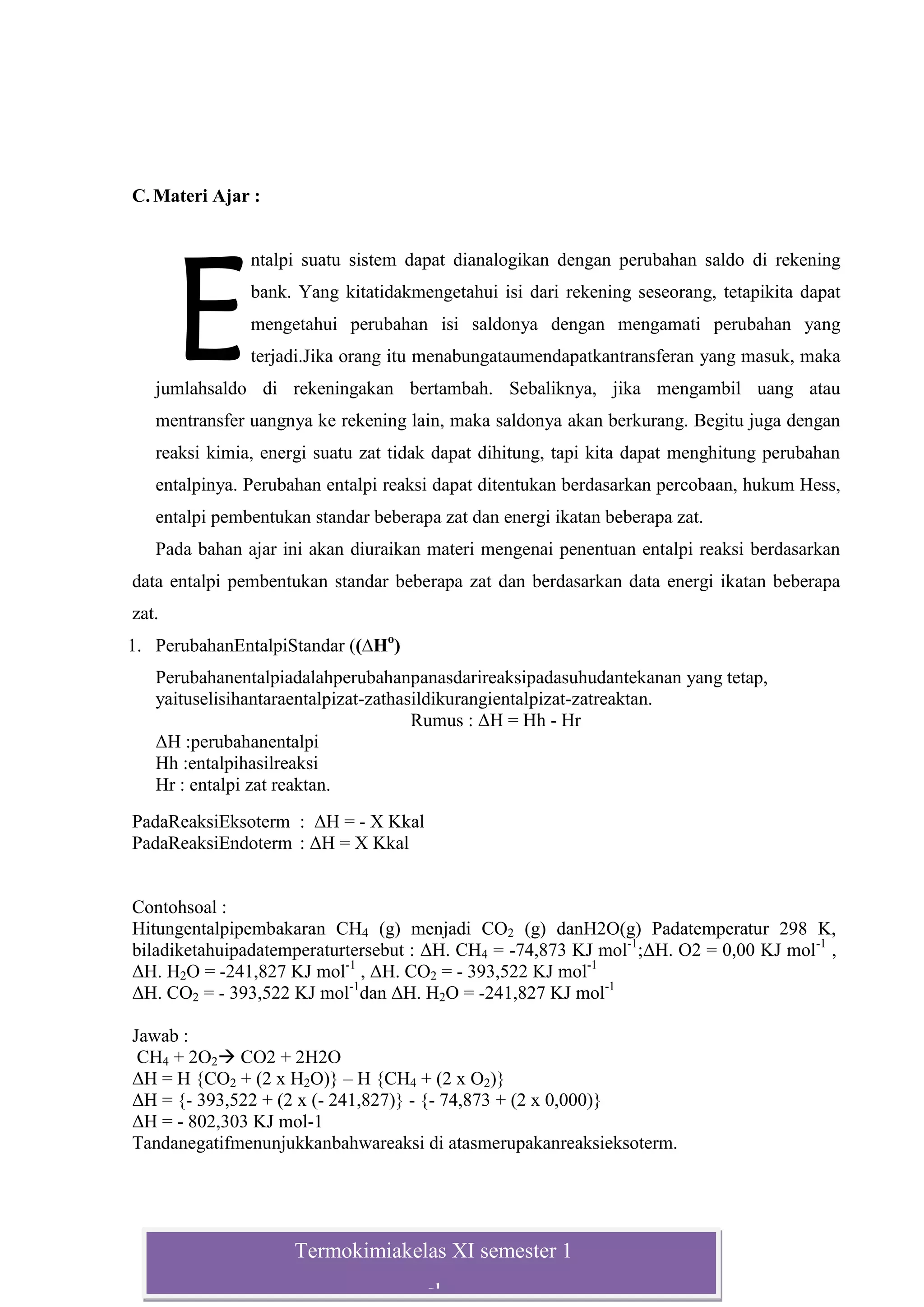 Termokimiakelas XI semester 1
sl
C. Materi Ajar :
ntalpi suatu sistem dapat dianalogikan dengan perubahan saldo di rekening
bank. Yang kitatidakmengetahui isi dari rekening seseorang, tetapikita dapat
mengetahui perubahan isi saldonya dengan mengamati perubahan yang
terjadi.Jika orang itu menabungataumendapatkantransferan yang masuk, maka
jumlahsaldo di rekeningakan bertambah. Sebaliknya, jika mengambil uang atau
mentransfer uangnya ke rekening lain, maka saldonya akan berkurang. Begitu juga dengan
reaksi kimia, energi suatu zat tidak dapat dihitung, tapi kita dapat menghitung perubahan
entalpinya. Perubahan entalpi reaksi dapat ditentukan berdasarkan percobaan, hukum Hess,
entalpi pembentukan standar beberapa zat dan energi ikatan beberapa zat.
Pada bahan ajar ini akan diuraikan materi mengenai penentuan entalpi reaksi berdasarkan
data entalpi pembentukan standar beberapa zat dan berdasarkan data energi ikatan beberapa
zat.
1. PerubahanEntalpiStandar ((∆Ho
)
Perubahanentalpiadalahperubahanpanasdarireaksipadasuhudantekanan yang tetap,
yaituselisihantaraentalpizat-zathasildikurangientalpizat-zatreaktan.
Rumus : ΔH = Hh - Hr
ΔH :perubahanentalpi
Hh :entalpihasilreaksi
Hr : entalpi zat reaktan.
PadaReaksiEksoterm : ΔH = - X Kkal
PadaReaksiEndoterm : ΔH = X Kkal
Contohsoal :
Hitungentalpipembakaran CH4 (g) menjadi CO2 (g) danH2O(g) Padatemperatur 298 K,
biladiketahuipadatemperaturtersebut : ΔH. CH4 = -74,873 KJ mol-1
;ΔH. O2 = 0,00 KJ mol-1
,
ΔH. H2O = -241,827 KJ mol-1
, ΔH. CO2 = - 393,522 KJ mol-1
ΔH. CO2 = - 393,522 KJ mol-1
dan ΔH. H2O = -241,827 KJ mol-1
Jawab :
CH4 + 2O2 CO2 + 2H2O
ΔH = H {CO2 + (2 x H2O)} – H {CH4 + (2 x O2)}
ΔH = {- 393,522 + (2 x (- 241,827)} - {- 74,873 + (2 x 0,000)}
ΔH = - 802,303 KJ mol-1
Tandanegatifmenunjukkanbahwareaksi di atasmerupakanreaksieksoterm.
E
 