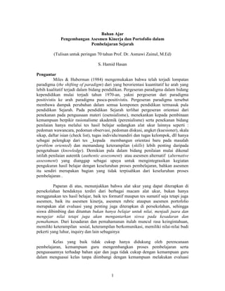 Bahan Ajar
Pengembangan Asesmen Kinerja dan Portofolio dalam
Pembelajaran Sejarah
(Tulisan untuk peringan 70 tahun Prof. Dr. Asmawi Zainul, M.Ed)
S. Hamid Hasan
Pengantar
Miles & Huberman (1984) mengemukakan bahwa telah terjadi lompatan
paradigma (the shifting of paradigm) dari yang berorientasi kuantitatif ke arah yang
lebih kualitatif terjadi dalam bidang pendidikan. Pergeseran paradigma dalam bidang
kependidikan mulai terjadi tahun 1970-an, yakni pergeseran dari paradigma
positivistis ke arah paradigma pasca-positivistis. Pergeseran paradigma tersebut
membawa dampak perubahan dalam semua komponen pendidikan termasuk pula
pendidikan Sejarah. Pada pendidikan Sejarah terlihat pergeseran orientasi dari
penekanan pada penguasaan materi (esensialisme), menekankan kepada pembinaan
kemampuan berpikir rasionalisme akademik (perenialisme) serta penekanan bidang
penilaian hanya melalui tes hasil belajar sedangkan alat ukur lainnya seperti :
pedoman wawancara, pedoman observasi, pedoman diskusi, angket (kuesioner), skala
sikap, daftar isian (check list), tugas individu/mandiri dan tugas kelompok, dll hanya
sebagai pelengkap dari tes kepada membangun orientasi baru pada masalah
(problem oriented) dan memandang keterampilan (skills) lebih penting daripada
pengetahuan (knowledge). Demikian pula dalam bidang penilaian mulai dikenal
istilah penilaian autentik (authentic assessment) atau asesmen alternatif (alternative
assessment) yang dianggap sebagai upaya untuk mengintegrasikan kegiatan
pengukuran hasil belajar dengan keseluruhan proses pembelajaran, bahkan asesmen
itu sendiri merupakan bagian yang tidak terpisahkan dari keseluruhan proses
pembelajaran .
Paparan di atas, menunjukkan bahwa alat ukur yang dapat diterapkan di
persekolahan hendaknya terdiri dari berbagai macam alat ukur, bukan hanya
menggunakan tes hasil belajar, baik tes formatif maupun tes sumatif saja tetapi juga
asesmen, baik itu asesmen kinerja, asesmen rubric ataupun asesmen portofolio
merupakan alat evaluasi yang penting juga diterapkan di persekolahan, sehingga
siswa dibimbing dan dituntun bukan hanya belajar untuk nilai, menjadi juara dan
mengejar nilai tetapi juga akan mengantarkan siswa pada kesadaran dan
pemahaman. Dari kesadaran dan pemahamanan itulah muncul rasa keingintahuan,
memiliki keterampilan sosial, keterampilan berkomunikasi, memiliki nilai-nilai budi
pekerti yang luhur, inquiry dan lain sebagainya
Kelas yang baik tidak cukup hanya didukung oleh perencanaan
pembelajaran, kemampuan guru mengembangkan proses pembelajaran serta
penguasaannya terhadap bahan ajar dan juga tidak cukup dengan kemampuan guru
dalam menguasai kelas tanpa diimbangi dengan kemampuan melakukan evaluasi

1

 