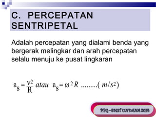 C. PERCEPATAN 
SENTRIPETAL 
Adalah percepatan yang dialami benda yang 
bergerak melingkar dan arah percepatan 
selalu menuju ke pusat lingkaran 
Persamaan percepatan sentripetal : 
as = v2 atau =w 2R m s2 
R as .........( / ) 
 