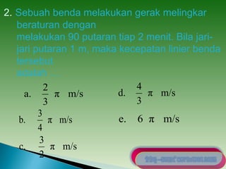 2. Sebuah benda melakukan gerak melingkar 
beraturan dengan 
melakukan 90 putaran tiap 2 menit. Bila jari-jari 
putaran 1 m, maka kecepatan linier benda 
tersebut 
adalah … 
a. 2 
π m/s 
3 
b. 3 
π m/s 
4 
d. 4 
π m/s 
3 
c. 3 
π m/s 
2 
e. 6 π m/s 
 