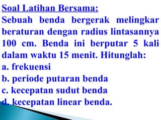 Soal Latihan Bersama: 
Sebuah benda bergerak melingkar 
beraturan dengan radius lintasannya 
100 cm. Benda ini berputar 5 kali 
dalam waktu 15 menit. Hitunglah: 
a. frekuensi 
b. periode putaran benda 
c. kecepatan sudut benda 
d. kecepatan linear benda. 
 