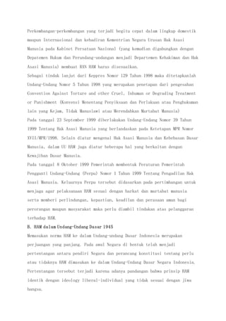 Perkembangan-perkembangan yang terjadi begitu cepat dalam lingkup domestik
maupun Internasional dan kehadiran Kementrian Negara Urusan Hak Asasi
Manusia pada Kabinet Persatuan Nasional (yang kemudian digabungkan dengan
Depatemen Hukum dan Perundang-undangan menjadi Departemen Kehakiman dan Hak
Asasi Manusia) membuat RAN HAM harus disesuaikan.
Sebagai tindak lanjut dari Keppres Nomor 129 Tahun 1998 maka ditetapkanlah
Undang-Undang Nomor 5 Tahun 1998 yang merupakan penetapan dari pengesahan
Convention Against Torture and other Cruel, Inhuman or Degrading Treatment
or Punishment (Konvensi Menentang Penyiksaan dan Perlakuan atau Penghukuman
lain yang Kejam, Tidak Manusiawi atau Merendahkan Martabat Manusia)
Pada tanggal 23 September 1999 diberlakukan Undang-Undang Nomor 39 Tahun
1999 Tentang Hak Asasi Manusia yang berlandaskan pada Ketetapan MPR Nomor
XVII/MPR/1998. Selain diatur mengenai Hak Asasi Manusia dan Kebebasan Dasar
Manusia, dalam UU HAM juga diatur beberapa hal yang berkaitan dengan
Kewajiban Dasar Manusia.
Pada tanggal 8 Oktober 1999 Pemerintah membentuk Peraturan Pemerintah
Pengganti Undang-Undang (Perpu) Nomor 1 Tahun 1999 Tentang Pengadilan Hak
Asasi Manusia. Keluarnya Perpu tersebut didasarkan pada pertimbangan untuk
menjaga agar pelaksanaan HAM sesuai dengan harkat dan martabat manusia
serta memberi perlindungan, kepastian, keadilan dan perasaan aman bagi
perorangan maupun masyarakat maka perlu diambil tindakan atas pelanggaran
terhadap HAM.
B. HAM dalam Undang-Undang Dasar 1945
Memasukan norma HAM ke dalam Undang-undang Dasar Indonesia merupakan
perjuangan yang panjang. Pada awal Negara di bentuk telah menjadi
pertentangan antara pendiri Negara dan perancang konstitusi tentang perlu
atau tidaknya HAM dimasukan ke dalam Undang-Undang Dasar Negara Indonesia.
Pertentangan tersebut terjadi karena adanya pandangan bahwa prinsip HAM
identik dengan ideology liberal-individual yang tidak sesuai dengan jiwa
bangsa.
 