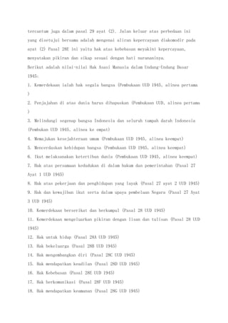 tercantum juga dalam pasal 29 ayat (2). Jalan keluar atas perbedaan ini
yang disetujui bersama adalah mengenai aliran kepercayaan diakomodir pada
ayat (2) Pasal 28E ini yaitu hak atas kebebasan meyakini kepercayaan,
menyatakan pikiran dan sikap sesuai dengan hati nurananinya.
Berikut adalah nilai-nilai Hak Asasi Manusia dalam Undang-Undang Dasar
1945:
1. Kemerdekaan ialah hak segala bangsa (Pembukaan UUD 1945, alinea pertama
)
2. Penjajahan di atas dunia harus dihapuskan (Pembukaan UUD, alinea pertama
)
3. Melindungi segenap bangsa Indonesia dan seluruh tumpah darah Indonesia
(Pembukan UUD 1945, alinea ke empat)
4. Memajukan kesejahteraan umum (Pembukaan UUD 1945, alinea keempat)
5. Mencerdaskan kehidupan bangsa (Pembukaan UUD 1945, alinea keempat)
6. Ikut melaksanakan ketertiban dunia (Pembukaan UUD 1945, alinea keempat)
7. Hak atas persamaan kedudukan di dalam hukum dan pemerintahan (Pasal 27
Ayat 1 UUD 1945)
8. Hak atas pekerjaan dan penghidupan yang layak (Pasal 27 ayat 2 UUD 1945)
9. Hak dan kewajiban ikut serta dalam upaya pembelaan Negara (Pasal 27 Ayat
3 UUD 1945)
10. Kemerdekaan berserikat dan berkumpul (Pasal 28 UUD 1945)
11. Kemerdekaan mengeluarkan pikiran dengan lisan dan tulisan (Pasal 28 UUD
1945)
12. Hak untuk hidup (Pasal 28A UUD 1945)
13. Hak bekeluarga (Pasal 28B UUD 1945)
14. Hak mengembangkan diri (Pasal 28C UUD 1945)
15. Hak mendapatkan keadilan (Pasal 28D UUD 1945)
16. Hak Kebebasan (Pasal 28E UUD 1945)
17. Hak berkomunikasi (Pasal 28F UUD 1945)
18. Hak mendapatkan keamanan (Pasal 28G UUD 1945)
 