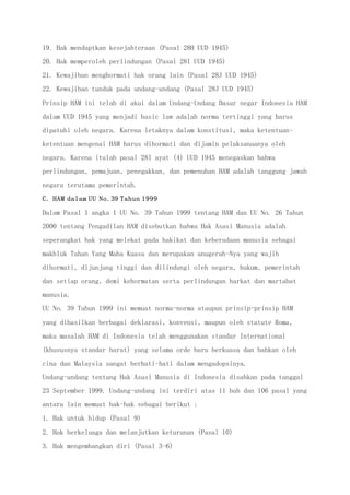 19. Hak mendaptkan kesejahteraan (Pasal 28H UUD 1945)
20. Hak memperoleh perlindungan (Pasal 28I UUD 1945)
21. Kewajiban menghormati hak orang lain (Pasal 28J UUD 1945)
22. Kewajiban tunduk pada undang-undang (Pasal 28J UUD 1945)
Prinsip HAM ini telah di akui dalam Undang-Undang Dasar negar Indonesia HAM
dalam UUD 1945 yang menjadi basic law adalah norma tertinggi yang harus
dipatuhi oleh negara. Karena letaknya dalam konstitusi, maka ketentuan-
ketentuan mengenai HAM harus dihormati dan dijamin pelaksanaanya oleh
negara. Karena itulah pasal 28I ayat (4) UUD 1945 menegaskan bahwa
perlindungan, pemajuan, penegakkan, dan pemenuhan HAM adalah tanggung jawab
negara terutama pemerintah.
C. HAM dalam UU No.39 Tahun 1999
Dalam Pasal 1 angka 1 UU No. 39 Tahun 1999 tentang HAM dan UU No. 26 Tahun
2000 tentang Pengadilan HAM disebutkan bahwa Hak Asasi Manusia adalah
seperangkat hak yang melekat pada hakikat dan keberadaan manusia sebagai
makhluk Tuhan Yang Maha Kuasa dan merupakan anugerah-Nya yang wajib
dihormati, dijunjung tinggi dan dilindungi oleh negara, hukum, pemerintah
dan setiap orang, demi kehormatan serta perlindungan harkat dan martabat
manusia.
UU No. 39 Tahun 1999 ini memuat norma-norma ataupun prinsip-prinsip HAM
yang dihasilkan berbagai deklarasi, konvensi, maupun oleh statute Roma,
maka masalah HAM di Indonesia telah menggunakan standar International
(khususnya standar barat) yang selama orde baru berkuasa dan bahkan oleh
cina dan Malaysia sangat berhati-hati dalam mengadopsinya.
Undang-undang tentang Hak Asasi Manusia di Indonesia disahkan pada tanggal
23 September 1999. Undang-undang ini terdiri atas 11 bab dan 106 pasal yang
antara lain memuat hak-hak sebagai berikut :
1. Hak untuk hidup (Pasal 9)
2. Hak berkeluaga dan melanjutkan keturunan (Pasal 10)
3. Hak mengembangkan diri (Pasal 3-6)
 