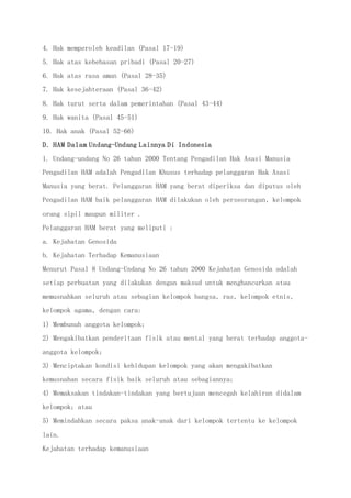 4. Hak memperoleh keadilan (Pasal 17-19)
5. Hak atas kebebasan pribadi (Pasal 20-27)
6. Hak atas rasa aman (Pasal 28-35)
7. Hak kesejahteraan (Pasal 36-42)
8. Hak turut serta dalam pemerintahan (Pasal 43-44)
9. Hak wanita (Pasal 45-51)
10. Hak anak (Pasal 52-66)
D. HAM Dalam Undang-Undang Lainnya Di Indonesia
1. Undang-undang No 26 tahun 2000 Tentang Pengadilan Hak Asasi Manusia
Pengadilan HAM adalah Pengadilan Khusus terhadap pelanggaran Hak Asasi
Manusia yang berat. Pelanggaran HAM yang berat diperiksa dan diputus oleh
Pengadilan HAM baik pelanggaran HAM dilakukan oleh perseorangan, kelompok
orang sipil maupun militer .
Pelanggaran HAM berat yang meliputi :
a. Kejahatan Genosida
b. Kejahatan Terhadap Kemanusiaan
Menurut Pasal 8 Undang-Undang No 26 tahun 2000 Kejahatan Genosida adalah
setiap perbuatan yang dilakukan dengan maksud untuk menghancurkan atau
memusnahkan seluruh atau sebagian kelompok bangsa, ras, kelompok etnis,
kelompok agama, dengan cara:
1) Membunuh anggota kelompok;
2) Mengakibatkan penderitaan fisik atau mental yang berat terhadap anggota-
anggota kelompok;
3) Menciptakan kondisi kehidupan kelompok yang akan mengakibatkan
kemusnahan secara fisik baik seluruh atau sebagiannya;
4) Memaksakan tindakan-tindakan yang bertujuan mencegah kelahiran didalam
kelompok; atau
5) Memindahkan secara paksa anak-anak dari kelompok tertentu ke kelompok
lain.
Kejahatan terhadap kemanusiaan
 
