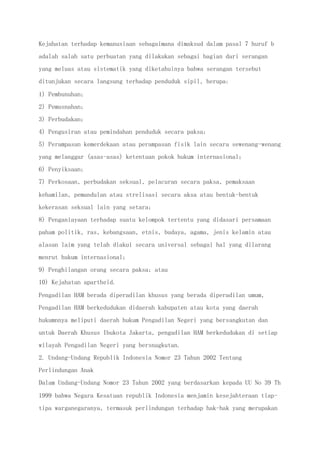Kejahatan terhadap kemanusiaan sebagaimana dimaksud dalam pasal 7 huruf b
adalah salah satu perbuatan yang dilakukan sebagai bagian dari serangan
yang meluas atau sistematik yang diketahuinya bahwa serangan tersebut
ditunjukan secara langsung terhadap penduduk sipil, berupa:
1) Pembunuhan;
2) Pemusnahan;
3) Perbudakan;
4) Pengusiran atau pemindahan penduduk secara paksa;
5) Perampasan kemerdekaan atau perampasan fisik lain secara sewenang-wenang
yang melanggar (asas-asas) ketentuan pokok hukum internasional;
6) Penyiksaan;
7) Perkosaan, perbudakan seksual, pelacuran secara paksa, pemaksaan
kehamilan, pemandulan atau strelisasi secara aksa atau bentuk-bentuk
kekerasan seksual lain yang setara;
8) Penganiayaan terhadap suatu kelompok tertentu yang didasari persamaan
paham politik, ras, kebangsaan, etnis, budaya, agama, jenis kelamin atau
alasan laim yang telah diakui secara universal sebagai hal yang dilarang
menrut hukum internasional;
9) Penghilangan orang secara paksa; atau
10) Kejahatan apartheid.
Pengadilan HAM berada diperadilan khusus yang berada diperadilan umum,
Pengadilan HAM berkedudukan didaerah kabupaten atau kota yang daerah
hukumnnya meliputi daerah hukum Pengadilan Negeri yang bersangkutan dan
untuk Daerah Khusus Ibukota Jakarta, pengadilan HAM berkedudukan di setiap
wilayah Pengadilan Negeri yang bersnagkutan.
2. Undang-Undang Republik Indonesia Nomor 23 Tahun 2002 Tentang
Perlindungan Anak
Dalam Undang-Undang Nomor 23 Tahun 2002 yang berdasarkan kepada UU No 39 Th
1999 bahwa Negara Kesatuan republik Indonesia menjamin kesejahteraan tiap-
tipa warganegaranya, termasuk perlindungan terhadap hak-hak yang merupakan
 