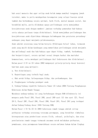hak asasi manusia dan agar setiap anak kelak mampu memikul tanggung jawab
tersebut, maka ia perlu mendapatkan kesempatan yang seluas-luasnya untuk
tumbuh dan berkembang secara optimal, baik fisik, mental maupun sosial, dan
berakhlak mulia, perlu dilakukan upaya perlindungan serta mewujudkan
kesejahteraan anak dengan memberi jaminan terhadap pemenuhan hak-haknya
serta adanya perlauan tanpa diskriminasi. Untuk mewujudkan perlindungan dan
kesejahteraan anak diperlukan dukungan kelembagaan dan peraturan perundang-
undangan yang dapat menjamin pelaksanaannya.
Anak adalah seseorang yang belum berusia 18(delapan belas) tahun, termasuk
anak yang masih dalam kandungan yang memerlukan perlindungan untuk menjamin
dan melindungi anak dan hak-haknya agar dapat hidup, tumbuh, berkembang,
dan berpartisipasi, secara optimal sesuai dengan harkat dan martabat
kemanusiaan, serta mendapat perlindungan dari kekerasasn dan diskriminasi .
Dalam pasal 2 UU no 23 tahun 2002 mempunyai prinsip-prinsip dasar konvensi
hak-hak anak yang meliputi:
a. Non diskriminasi;
b. Kepentingan yang terbaik bagi anak;
c. Hak untuk hidup, kelangsungan hidup, dan perkembangan; dan
d. Penghargaan terhadap pendapat anak
3. Undang-Undang republik Indonesia Nomor 23 tahun 2004 Tentang Penghapusan
Kekerasan dalam Rumah Tangga
Masuknya undang-undang ini yang berhubungan dengan HAM diIndonesia ini
mengacu pada Pasal 28A, Pasal 28B, pasal 28D ayat (1) dan ayat (2), Pasal
28 E, Pasal 28F, Pasal 28G, Pasal 28H, Pasal 28I, Pasal 28J yang terdapat
dalam Undang-Undang dasar 1945 Tentang HAM.
Dalam Pasal 1 UU No 23 th 2004 kekerasan rumah tangga adalah setiap
perbuatan terhadap seseorang terutama perempuan, yang berakibat timbulnya
kesengsaraan atau penderitaan secara fisik, seksual, psikologis, dan atau
penelantaran rumah tangga termasuk ancaman untuk melakukan perbuatan,
pemaksaan, atau perampasan kemerdekaan secara melawan hukum dalam lingkup
 