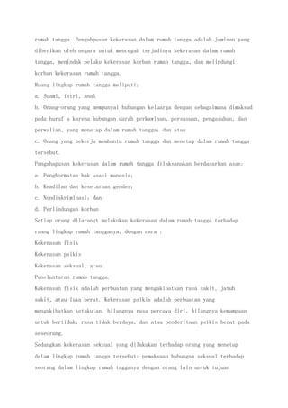 rumah tangga. Pengahpusan kekerasan dalam rumah tangga adalah jaminan yang
diberikan oleh negara untuk mencegah terjadinya kekerasan dalam rumah
tangga, menindak pelaku kekerasan korban rumah tangga, dan melindungi
korban kekerasan rumah tangga.
Ruang lingkup rumah tangga meliputi:
a. Suami, istri, anak
b. Orang-orang yang mempunyai hubungan keluarga dengan sebagaimana dimaksud
pada huruf a karena hubungan darah perkawinan, persusuan, pengasuhan, dan
perwalian, yang menetap dalam rumah tangga; dan atau
c. Orang yang bekerja membantu rumah tangga dan menetap dalam rumah tangga
tersebut.
Pengahapusan kekerasan dalam rumah tangga dilaksanakan berdasarkan asas:
a. Penghormatan hak asasi manusia;
b. Keadilan dan kesetaraan gender;
c. Nondiskriminasi; dan
d. Perlindungan korban
Setiap orang dilarangt melakukan kekerasan dalam rumah tangga terhadap
ruang lingkup rumah tangganya, dengan cara :
Kekerasan fisik
Kekerasan psikis
Kekerasan seksual, atau
Penelantaran rumah tangga.
Kekerasan fisik adalah perbuatan yang mengakibatkan rasa sakit, jatuh
sakit, atau luka berat. Kekerasan psikis adalah perbuatan yang
mengakibatkan ketakutan, hilangnya rasa percaya diri, hilangnya kemampuan
untuk bertidak, rasa tidak berdaya, dan atau penderitaan psikis berat pada
seseorang.
Sedangkan kekerasan seksual yang dilakukan terhadap orang yang menetap
dalam lingkup rumah tangga tersebut; pemaksaan hubungan seksual terhadap
seorang dalam lingkup rumah tagganya dengan orang lain untuk tujuan
 