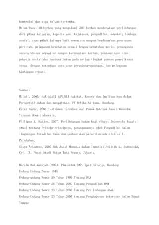 komersial dan atau tujuan tertentu.
Dalam Pasal 10 korban yang mengalami KDRT berhak mendapatkan perlindungan
dari pihak keluarga, kepolisisan. Kejaksaan, pengadilan, advokat, lembaga
sosial, atau pihak lainnya baik sementara maupun berdasarkan penetapan
perintah, pelayanan kesehatan sesuai dengan kebutuhan medis, penanganan
secara khusus berkaitan dengan kerahasiaan korban, pendampingan oleh
pekerja sosial dan bantuan hukum pada setiap tingkat proses pemeriksaan
sesuai dengan ketentuan peraturan perundang-undangan, dan pelayanan
bimbingan rohani.
Sumber:
Muladi, 2005. HAK ASASI MANUSIA Hakekat, Konsep dan Implikasinya dalam
Perspektif Hukum dan masyarakat. PT Refika Aditama. Bandung.
Peter Baehr, 2001 Instrumen Internasional Pokok Hak-hak Asasi Manusia,
Yayasan Obor Indonesia,
Philipus M. Hadjon, 2007. Perlindungan hukum bagi rakyat Indonesia (suatu
studi tentang Prinsip-prinsipnya, penanganannya oleh Pengadilan dalam
lingkungan Peradilan Umum dan pembentukan peradilan administrasi),
Peradaban,
Satya Arinanto, 2005 Hak Asasi Manusia dalam Transisi Politik di Indonesia,
Cet. II, Pusat Studi Hukum Tata Negara, Jakarta.
Darsim Budimansyah, 2004. PKn untuk SMP, Epsilon Grup, Bandung.
Undang-Undang Dasar 1945
Undang-undang Nomor 39 Tahun 1999 Tentang HAM
Undang-Undang Nomor 26 Tahun 2000 Tentang Pengadilah HAM
Undang-Undang Nomor 23 tahun 2002 Tentang Perlindungan Anak
Undang-Undang Nomor 23 Tahun 2004 tentang Penghapusan kekerasan dalam Rumah
Tangga
 