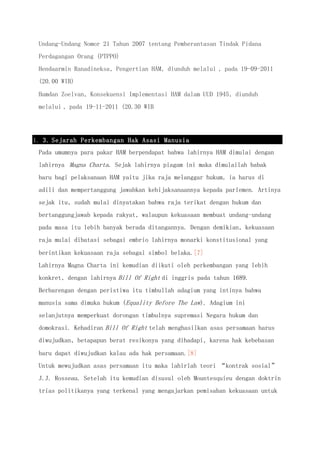 Undang-Undang Nomor 21 Tahun 2007 tentang Pemberantasan Tindak Pidana
Perdagangan Orang (PTPPO)
Hendaarmin Ranadineksa, Pengertian HAM, diunduh melalui , pada 19-09-2011
(20.00 WIB)
Hamdan Zoelvan, Konsekuensi Implementasi HAM dalam UUD 1945, diunduh
melalui , pada 19-11-2011 (20.30 WIB
1. 3. Sejarah Perkembangan Hak Asasi Manusia
Pada umumnya para pakar HAM berpendapat bahwa lahirnya HAM dimulai dengan
lahirnya Magna Charta. Sejak lahirnya piagam ini maka dimulailah babak
baru bagi pelaksanaan HAM yaitu jika raja melanggar hukum, ia harus di
adili dan mempertanggung jawabkan kebijaksanaannya kepada parlemen. Artinya
sejak itu, sudah mulai dinyatakan bahwa raja terikat dengan hukum dan
bertanggungjawab kepada rakyat, walaupun kekuasaan membuat undang-undang
pada masa itu lebih banyak berada ditangannya. Dengan demikian, kekuasaan
raja mulai dibatasi sebagai embrio lahirnya monarki konstitusional yang
berintikan kekuasaan raja sebagai simbol belaka.[7]
Lahirnya Magna Charta ini kemudian diikuti oleh perkembangan yang lebih
konkret, dengan lahirnya Bill Of Right di inggris pada tahun 1689.
Berbarengan dengan peristiwa itu timbullah adagium yang intinya bahwa
manusia sama dimuka hukum (Equality Before The Law). Adagium ini
selanjutnya memperkuat dorongan timbulnya supremasi Negara hukum dan
domokrasi. Kehadiran Bill Of Right telah menghasilkan asas persamaan harus
diwujudkan, betapapun berat resikonya yang dihadapi, karena hak kebebasan
baru dapat diwujudkan kalau ada hak persamaan.[8]
Untuk mewujudkan asas persamaan itu maka lahirlah teori “kontrak sosial”
J.J. Rosseau. Setelah itu kemudian disusul oleh Mountesquieu dengan doktrin
trias politikanya yang terkenal yang mengajarkan pemisahan kekuasaan untuk
 